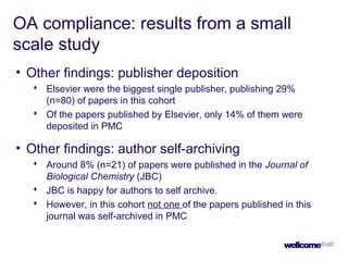 OA compliance: results from a small
scale study
• Other findings: publisher deposition
 Elsevier were the biggest single publisher, publishing 29%
(n=80) of papers in this cohort
 Of the papers published by Elsevier, only 14% of them were
deposited in PMC
• Other findings: author self-archiving
 Around 8% (n=21) of papers were published in the Journal of
Biological Chemistry (JBC)
 JBC is happy for authors to self archive.
 However, in this cohort not one of the papers published in this
journal was self-archived in PMC
 