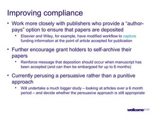 Improving compliance
• Work more closely with publishers who provide a “author-
pays” option to ensure that papers are deposited
 Elsevier and Wiley, for example, have modified workflow to capture
funding information at the point of article accepted for publication
• Further encourage grant holders to self-archive their
papers
 Reinforce message that deposition should occur when manuscript has
been accepted (and can then be embargoed for up to 6 months)
• Currently perusing a persuasive rather than a punitive
approach
 Will undertake a much bigger study – looking at articles over a 6 month
period – and decide whether the persuasive approach is still appropriate
 