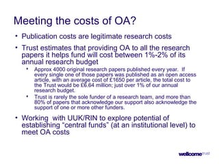 Meeting the costs of OA?
• Publication costs are legitimate research costs
• Trust estimates that providing OA to all the research
papers it helps fund will cost between 1%-2% of its
annual research budget
 Approx 4000 original research papers published every year. If
every single one of those papers was published as an open access
article, with an average cost of £1650 per article, the total cost to
the Trust would be £6.64 million; just over 1% of our annual
research budget.
 Trust is rarely the sole funder of a research team, and more than
80% of papers that acknowledge our support also acknowledge the
support of one or more other funders.
• Working with UUK/RIN to explore potential of
establishing “central funds” (at an institutional level) to
meet OA costs
 
