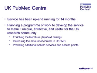 UK PubMed Central
• Service has been up-and running for 14 months
• Planning a programme of work to develop the service
to make it unique, attractive, and useful for the UK
research community
 Enriching the literature (data/text mining)
 Increasing the amount of content in UKPMC
 Providing additional search services and access points
 