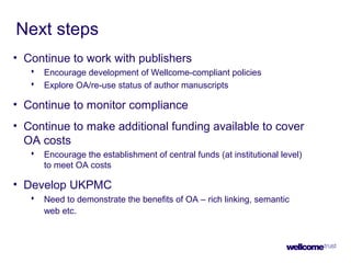 Next steps
• Continue to work with publishers
 Encourage development of Wellcome-compliant policies
 Explore OA/re-use status of author manuscripts
• Continue to monitor compliance
• Continue to make additional funding available to cover
OA costs
 Encourage the establishment of central funds (at institutional level)
to meet OA costs
• Develop UKPMC
 Need to demonstrate the benefits of OA – rich linking, semantic
web etc.
 