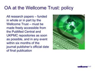 OA at the Wellcome Trust: policy
All research papers – funded
in whole or in part by the
Wellcome Trust – must be
made freely accessible from
the PubMed Central and
UKPMC repositories as soon
as possible, and in any event
within six months of the
journal publisher’s official date
of final publication
 