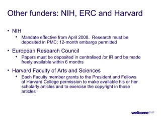 Other funders: NIH, ERC and Harvard
• NIH
 Mandate effective from April 2008. Research must be
deposited in PMC; 12-month embargo permitted
• European Research Council
 Papers must be deposited in centralised /or IR and be made
freely available within 6 months
• Harvard Faculty of Arts and Sciences
 Each Faculty member grants to the President and Fellows
of Harvard College permission to make available his or her
scholarly articles and to exercise the copyright in those
articles
 