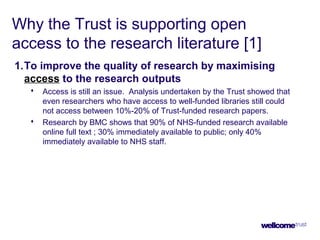 Why the Trust is supporting open
access to the research literature [1]
1.To improve the quality of research by maximising
access to the research outputs
 Access is still an issue. Analysis undertaken by the Trust showed that
even researchers who have access to well-funded libraries still could
not access between 10%-20% of Trust-funded research papers.
 Research by BMC shows that 90% of NHS-funded research available
online full text ; 30% immediately available to public; only 40%
immediately available to NHS staff.
 