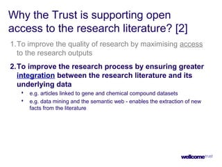Why the Trust is supporting open
access to the research literature? [2]
1.To improve the quality of research by maximising access
to the research outputs
2.To improve the research process by ensuring greater
integration between the research literature and its
underlying data
 e.g. articles linked to gene and chemical compound datasets
 e.g. data mining and the semantic web - enables the extraction of new
facts from the literature
 