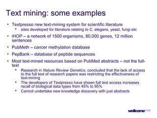 Text mining: some examples
• Textpresso new text-mining system for scientific literature
 sites developed for literature relating to C. elegans, yeast, fungi etc
• iHOP – a network of 1500 organisms, 80,000 genes, 12 million
sentences
• PubMeth – cancer methylation database
• PepBank – database of peptide sequences
• Most text-mined resources based on PubMed abstracts – not the full-
text
 Research in Nature Review Genetics, concluded that the lack of access
to the full text of research papers was restricting the effectiveness of
text-mining
 The developers of Textpresso have shown full text access increases
recall of biological data types from 45% to 95%
 Cannot undertake new knowledge discovery with just abstracts
 