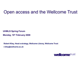Open access and the Wellcome Trust
UHMLG Spring Forum
Monday, 10th
February 2008
Robert Kiley, Head e-strategy, Wellcome Library, Wellcome Trust
r.kiley@wellcome.ac.uk
 