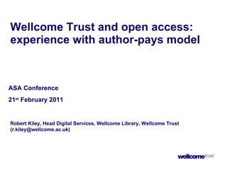 Wellcome Trust and open access: experience with author-pays model ASA Conference 21 st  February 2011 Robert Kiley, Head Digital Services, Wellcome Library, Wellcome Trust (r.kiley@wellcome.ac.uk) 