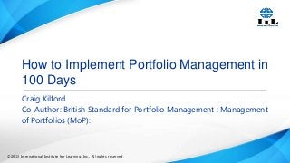 How to Implement Portfolio Management in
100 Days
Craig Kilford
Co-Author: British Standard for Portfolio Management : Management
of Portfolios (MoP):

©2013 International Institute for Learning, Inc., All rights reserved.

 