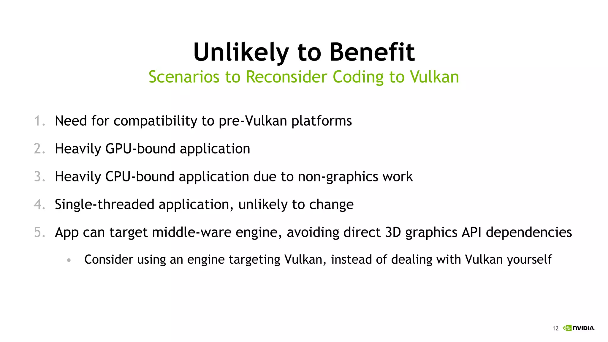 12
Unlikely to Benefit
1. Need for compatibility to pre-Vulkan platforms
2. Heavily GPU-bound application
3. Heavily CPU-bound application due to non-graphics work
4. Single-threaded application, unlikely to change
5. App can target middle-ware engine, avoiding direct 3D graphics API dependencies
• Consider using an engine targeting Vulkan, instead of dealing with Vulkan yourself
Scenarios to Reconsider Coding to Vulkan
 