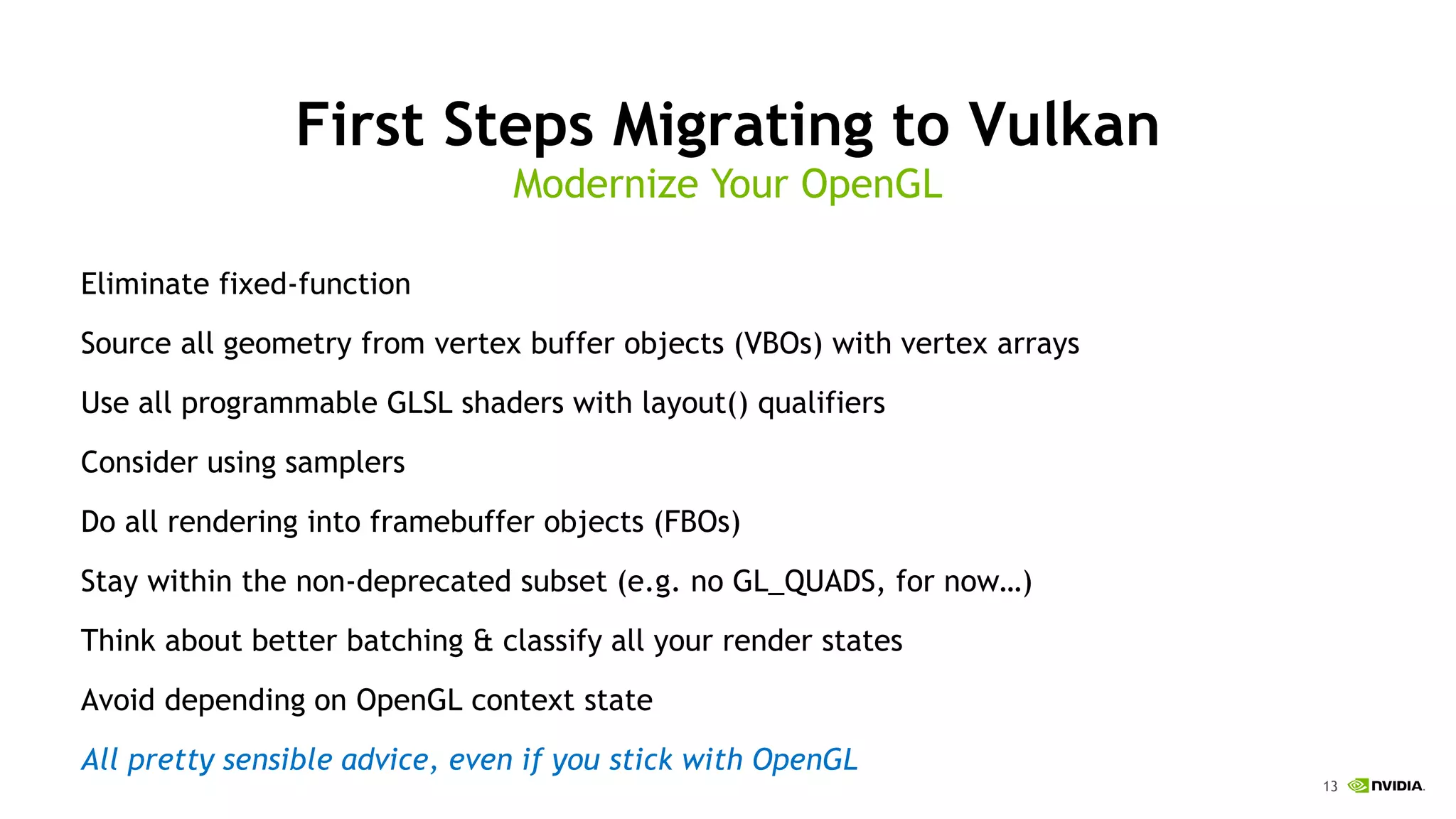 13
First Steps Migrating to Vulkan
Eliminate fixed-function
Source all geometry from vertex buffer objects (VBOs) with vertex arrays
Use all programmable GLSL shaders with layout() qualifiers
Consider using samplers
Do all rendering into framebuffer objects (FBOs)
Stay within the non-deprecated subset (e.g. no GL_QUADS, for now…)
Think about better batching & classify all your render states
Avoid depending on OpenGL context state
All pretty sensible advice, even if you stick with OpenGL
Modernize Your OpenGL
 