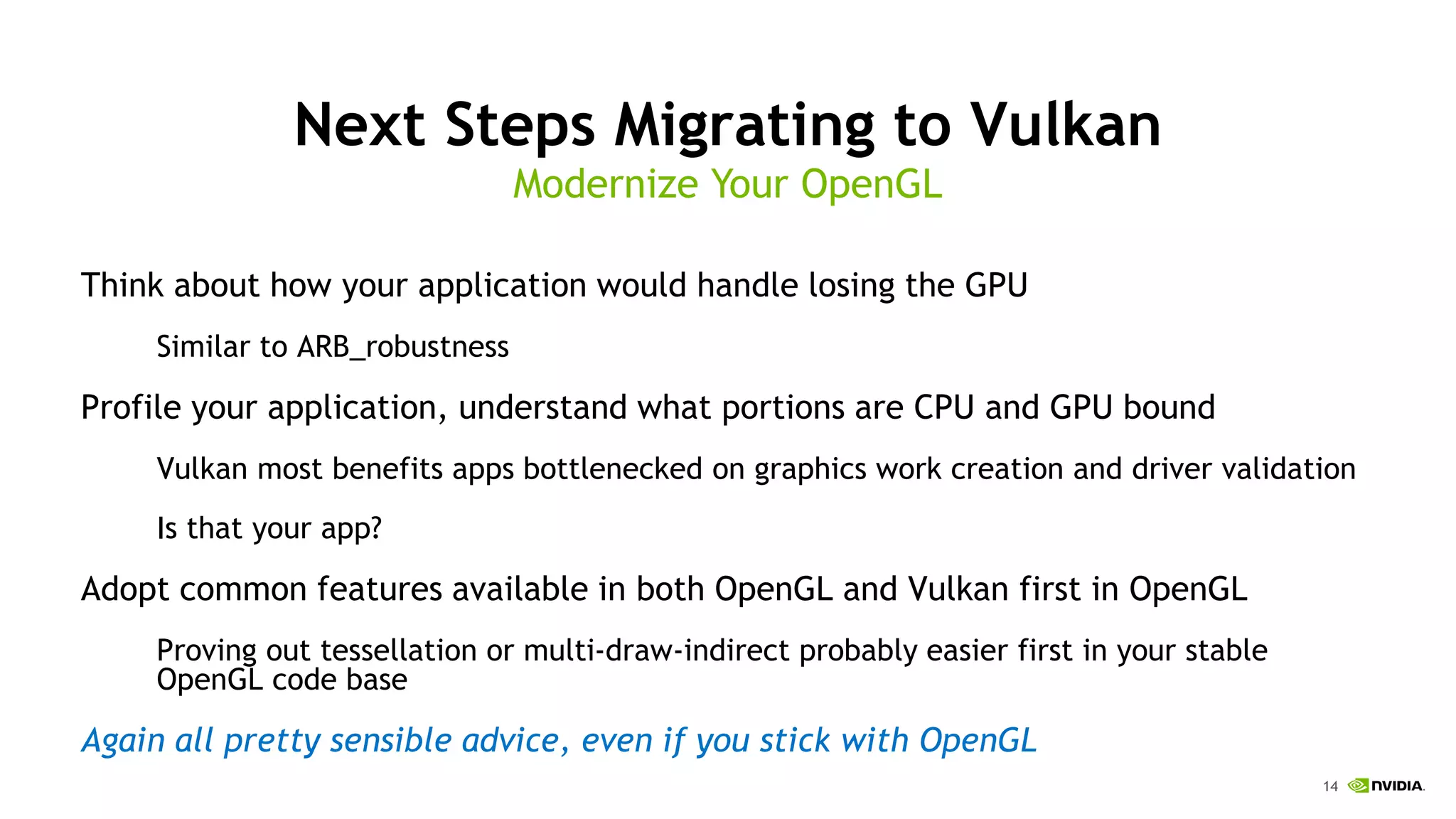 14
Next Steps Migrating to Vulkan
Think about how your application would handle losing the GPU
Similar to ARB_robustness
Profile your application, understand what portions are CPU and GPU bound
Vulkan most benefits apps bottlenecked on graphics work creation and driver validation
Is that your app?
Adopt common features available in both OpenGL and Vulkan first in OpenGL
Proving out tessellation or multi-draw-indirect probably easier first in your stable
OpenGL code base
Again all pretty sensible advice, even if you stick with OpenGL
Modernize Your OpenGL
 
