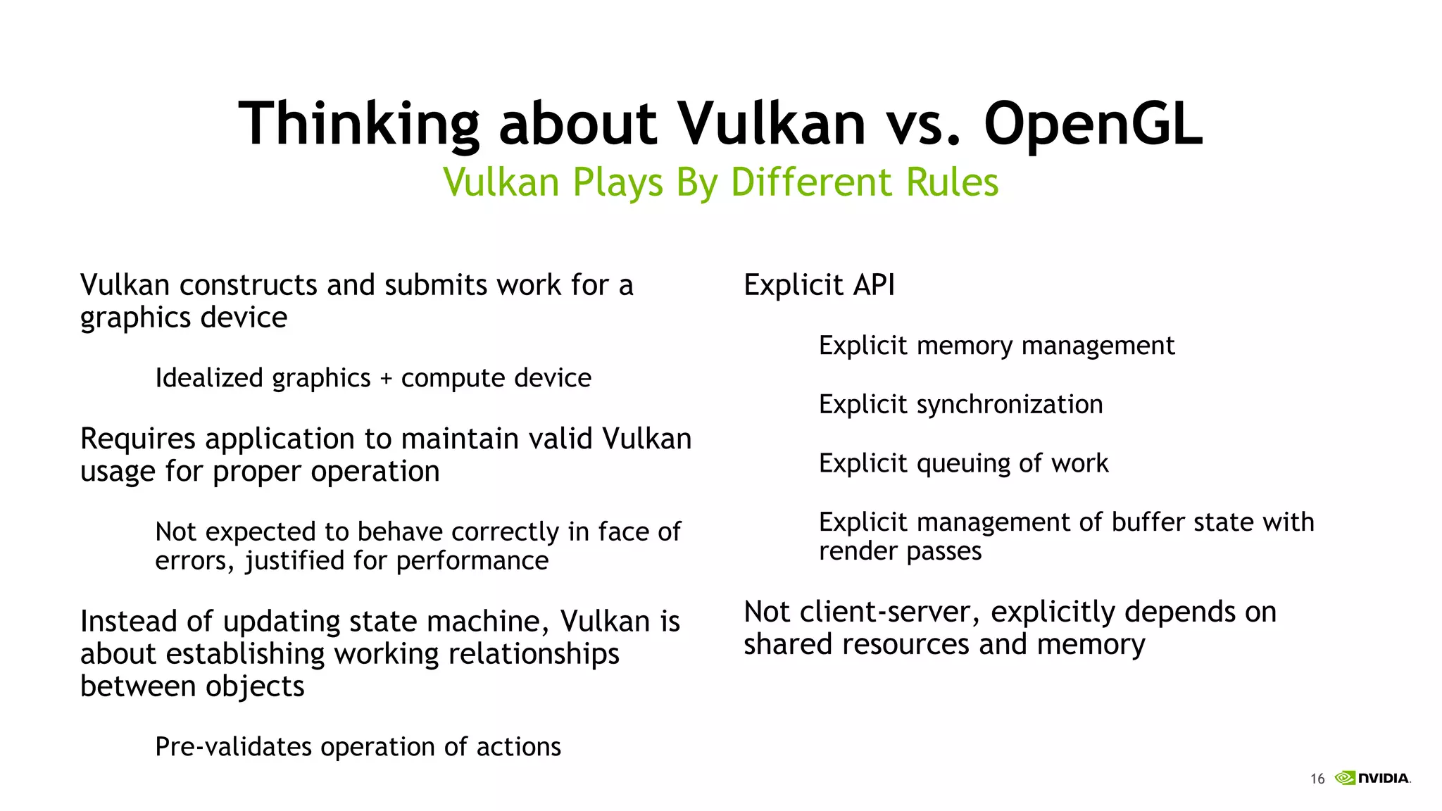 16
Thinking about Vulkan vs. OpenGL
Vulkan constructs and submits work for a
graphics device
Idealized graphics + compute device
Requires application to maintain valid Vulkan
usage for proper operation
Not expected to behave correctly in face of
errors, justified for performance
Instead of updating state machine, Vulkan is
about establishing working relationships
between objects
Pre-validates operation of actions
Vulkan Plays By Different Rules
Explicit API
Explicit memory management
Explicit synchronization
Explicit queuing of work
Explicit management of buffer state with
render passes
Not client-server, explicitly depends on
shared resources and memory
 