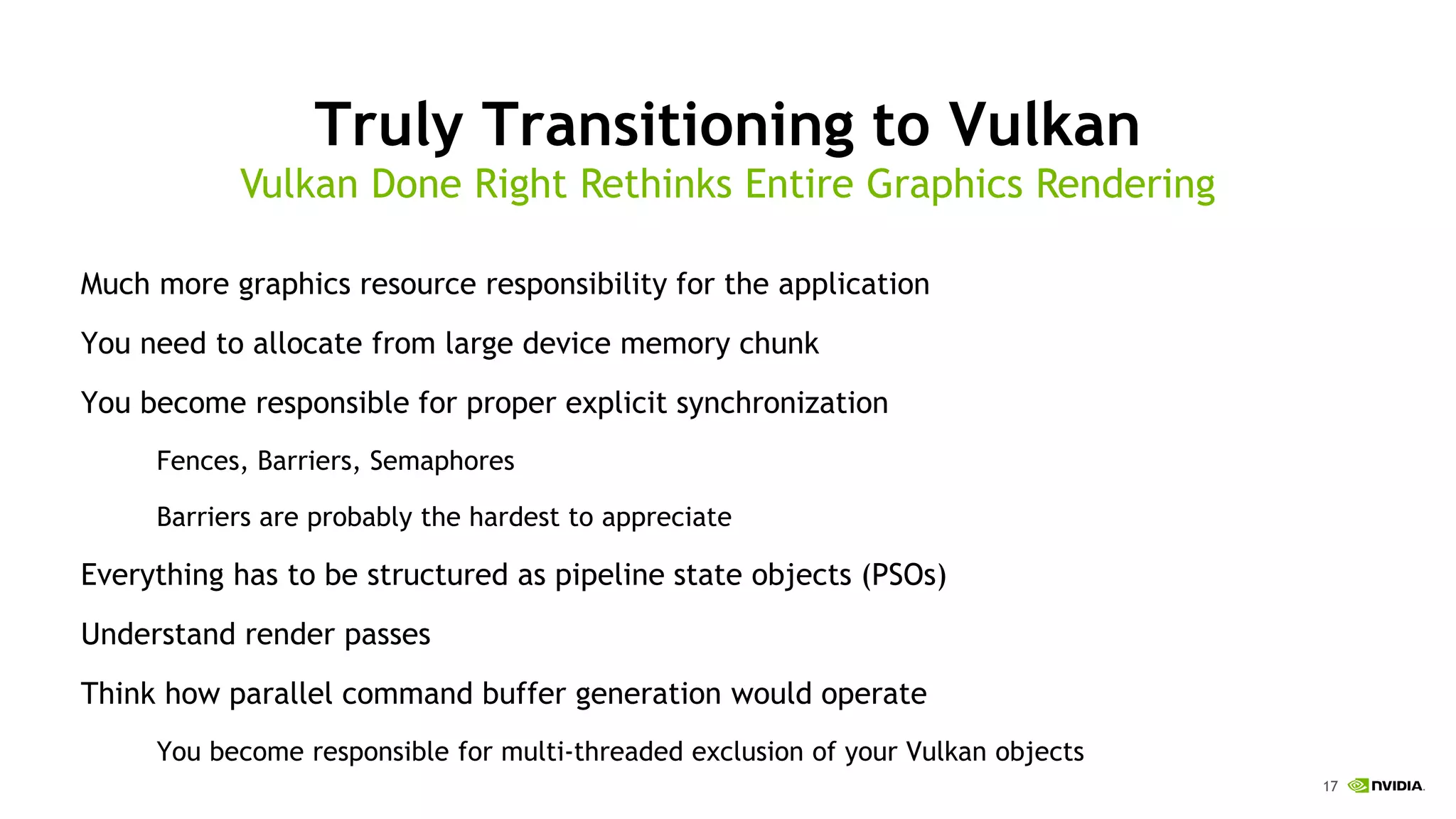 17
Truly Transitioning to Vulkan
Much more graphics resource responsibility for the application
You need to allocate from large device memory chunk
You become responsible for proper explicit synchronization
Fences, Barriers, Semaphores
Barriers are probably the hardest to appreciate
Everything has to be structured as pipeline state objects (PSOs)
Understand render passes
Think how parallel command buffer generation would operate
You become responsible for multi-threaded exclusion of your Vulkan objects
Vulkan Done Right Rethinks Entire Graphics Rendering
 