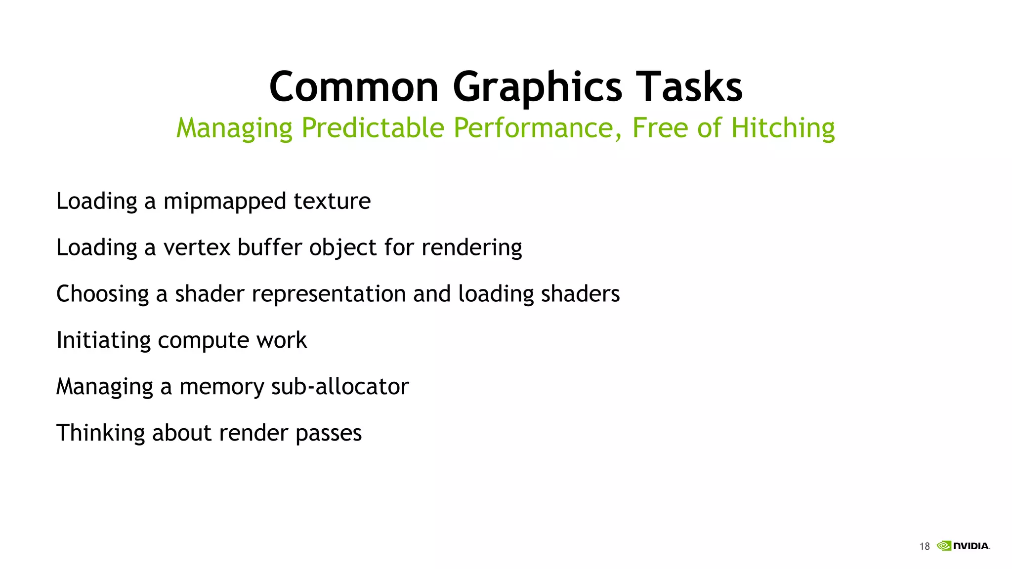 18
Common Graphics Tasks
Loading a mipmapped texture
Loading a vertex buffer object for rendering
Choosing a shader representation and loading shaders
Initiating compute work
Managing a memory sub-allocator
Thinking about render passes
Managing Predictable Performance, Free of Hitching
 