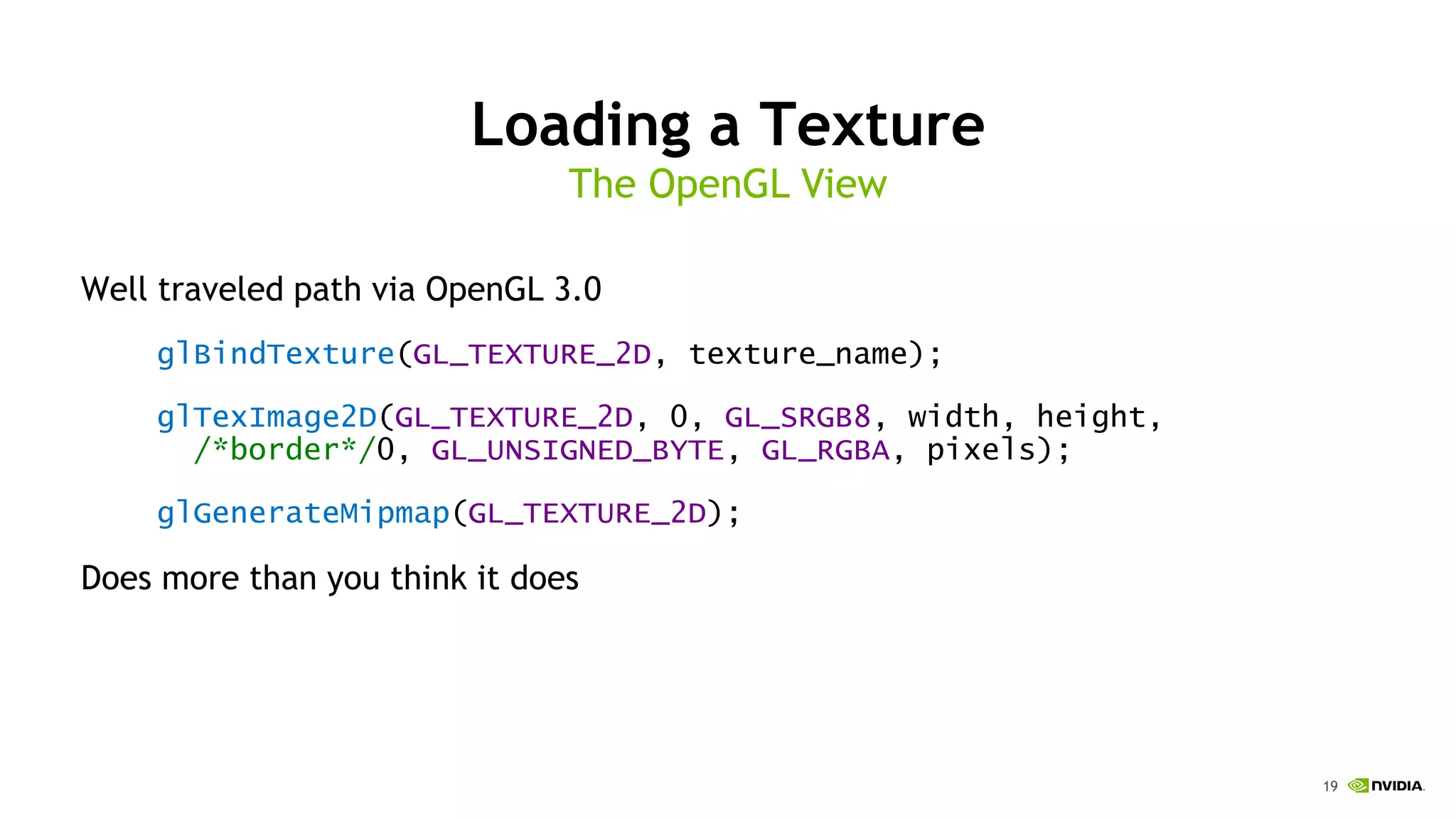 19
Loading a Texture
Well traveled path via OpenGL 3.0
glBindTexture(GL_TEXTURE_2D, texture_name);
glTexImage2D(GL_TEXTURE_2D, 0, GL_SRGB8, width, height,
/*border*/0, GL_UNSIGNED_BYTE, GL_RGBA, pixels);
glGenerateMipmap(GL_TEXTURE_2D);
Does more than you think it does
The OpenGL View
 