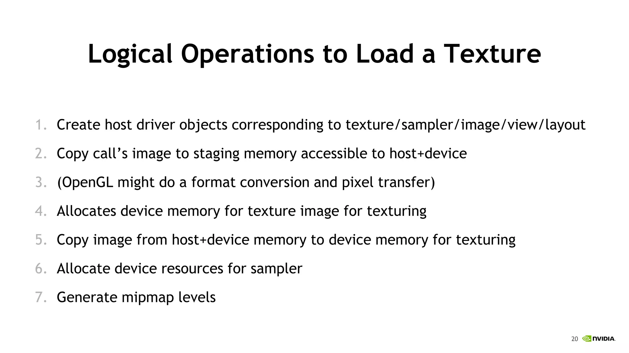 20
Logical Operations to Load a Texture
1. Create host driver objects corresponding to texture/sampler/image/view/layout
2. Copy call’s image to staging memory accessible to host+device
3. (OpenGL might do a format conversion and pixel transfer)
4. Allocates device memory for texture image for texturing
5. Copy image from host+device memory to device memory for texturing
6. Allocate device resources for sampler
7. Generate mipmap levels
 