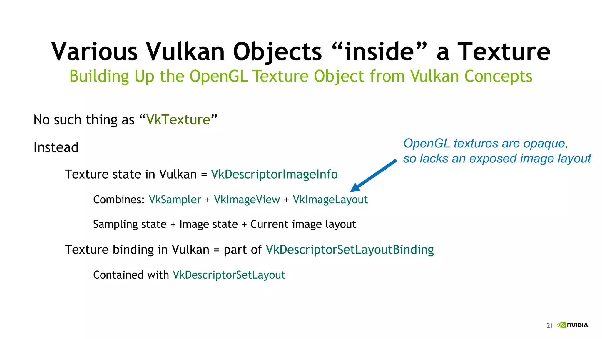 21
Various Vulkan Objects “inside” a Texture
No such thing as “VkTexture”
Instead
Texture state in Vulkan = VkDescriptorImageInfo
Combines: VkSampler + VkImageView + VkImageLayout
Sampling state + Image state + Current image layout
Texture binding in Vulkan = part of VkDescriptorSetLayoutBinding
Contained with VkDescriptorSetLayout
Building Up the OpenGL Texture Object from Vulkan Concepts
OpenGL textures are opaque,
so lacks an exposed image layout
 