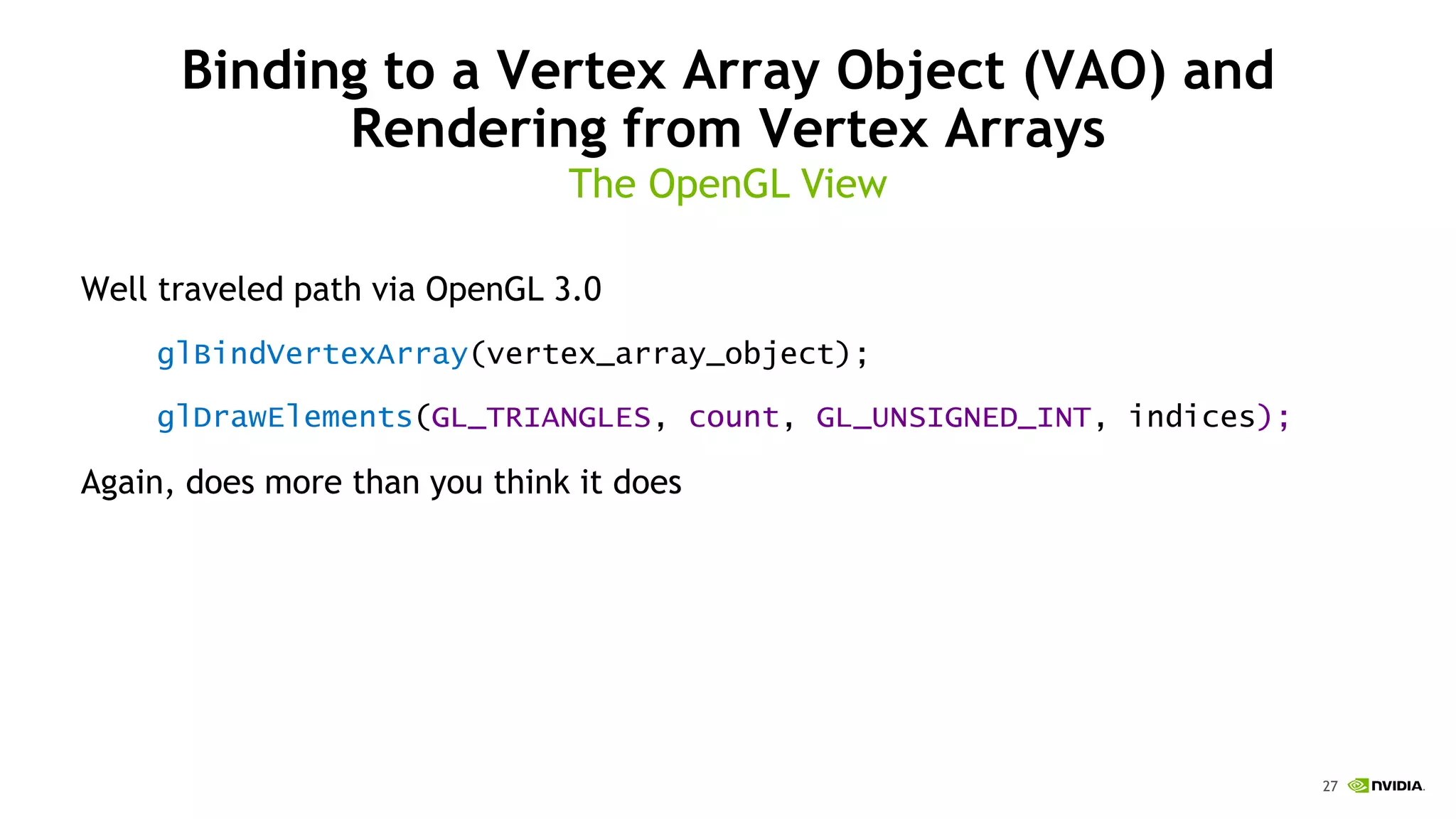 27
Binding to a Vertex Array Object (VAO) and
Rendering from Vertex Arrays
Well traveled path via OpenGL 3.0
glBindVertexArray(vertex_array_object);
glDrawElements(GL_TRIANGLES, count, GL_UNSIGNED_INT, indices);
Again, does more than you think it does
The OpenGL View
 