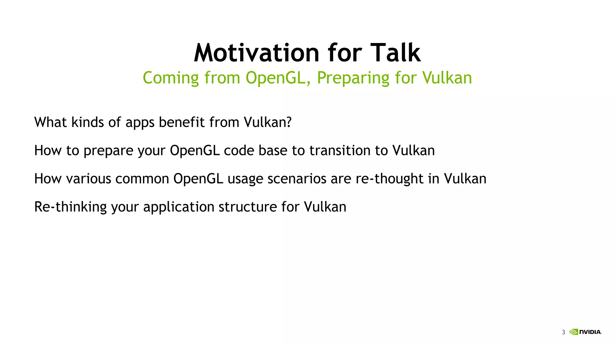 3
Motivation for Talk
What kinds of apps benefit from Vulkan?
How to prepare your OpenGL code base to transition to Vulkan
How various common OpenGL usage scenarios are re-thought in Vulkan
Re-thinking your application structure for Vulkan
Coming from OpenGL, Preparing for Vulkan
 