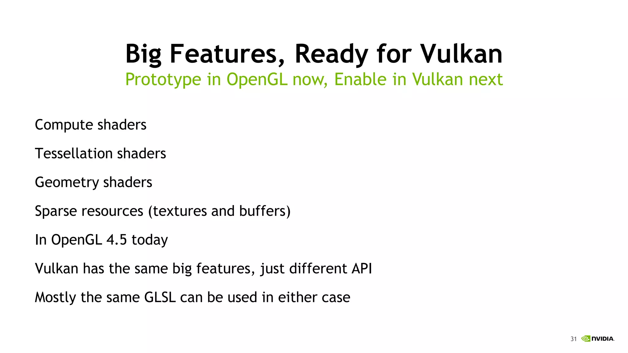 31
Big Features, Ready for Vulkan
Compute shaders
Tessellation shaders
Geometry shaders
Sparse resources (textures and buffers)
In OpenGL 4.5 today
Vulkan has the same big features, just different API
Mostly the same GLSL can be used in either case
Prototype in OpenGL now, Enable in Vulkan next
 