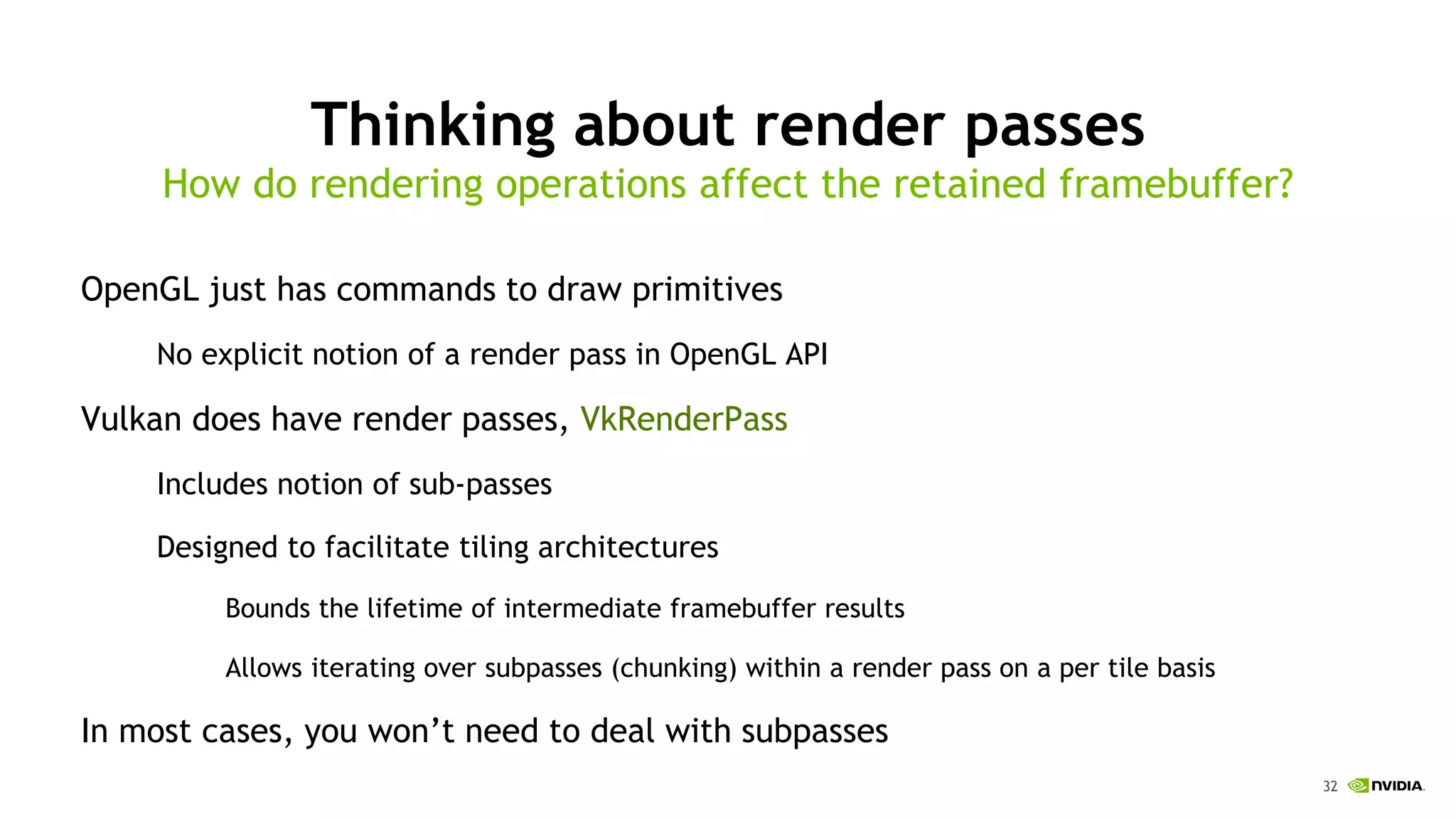 32
Thinking about render passes
OpenGL just has commands to draw primitives
No explicit notion of a render pass in OpenGL API
Vulkan does have render passes, VkRenderPass
Includes notion of sub-passes
Designed to facilitate tiling architectures
Bounds the lifetime of intermediate framebuffer results
Allows iterating over subpasses (chunking) within a render pass on a per tile basis
In most cases, you won’t need to deal with subpasses
How do rendering operations affect the retained framebuffer?
 