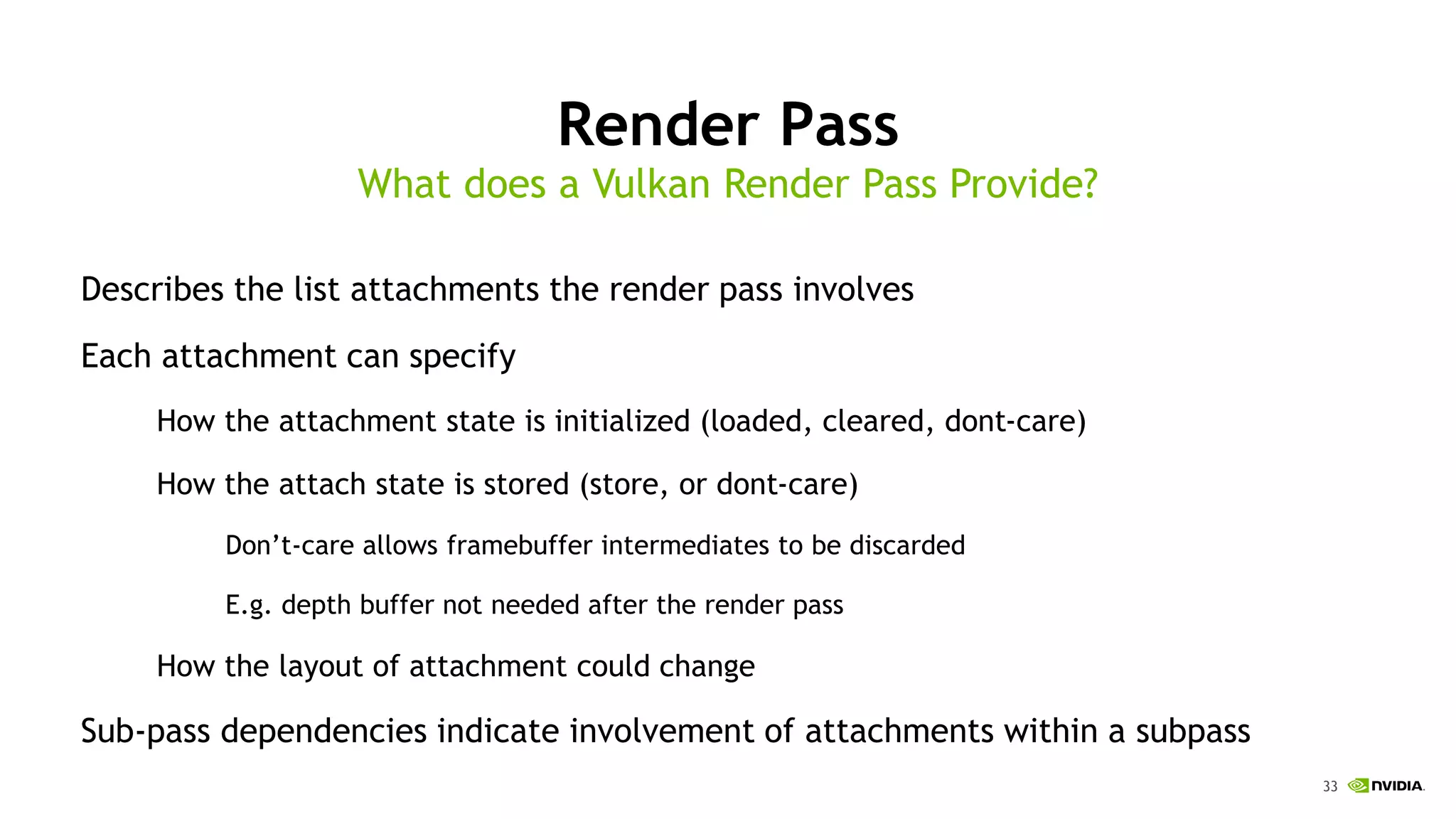 33
Render Pass
Describes the list attachments the render pass involves
Each attachment can specify
How the attachment state is initialized (loaded, cleared, dont-care)
How the attach state is stored (store, or dont-care)
Don’t-care allows framebuffer intermediates to be discarded
E.g. depth buffer not needed after the render pass
How the layout of attachment could change
Sub-pass dependencies indicate involvement of attachments within a subpass
What does a Vulkan Render Pass Provide?
 