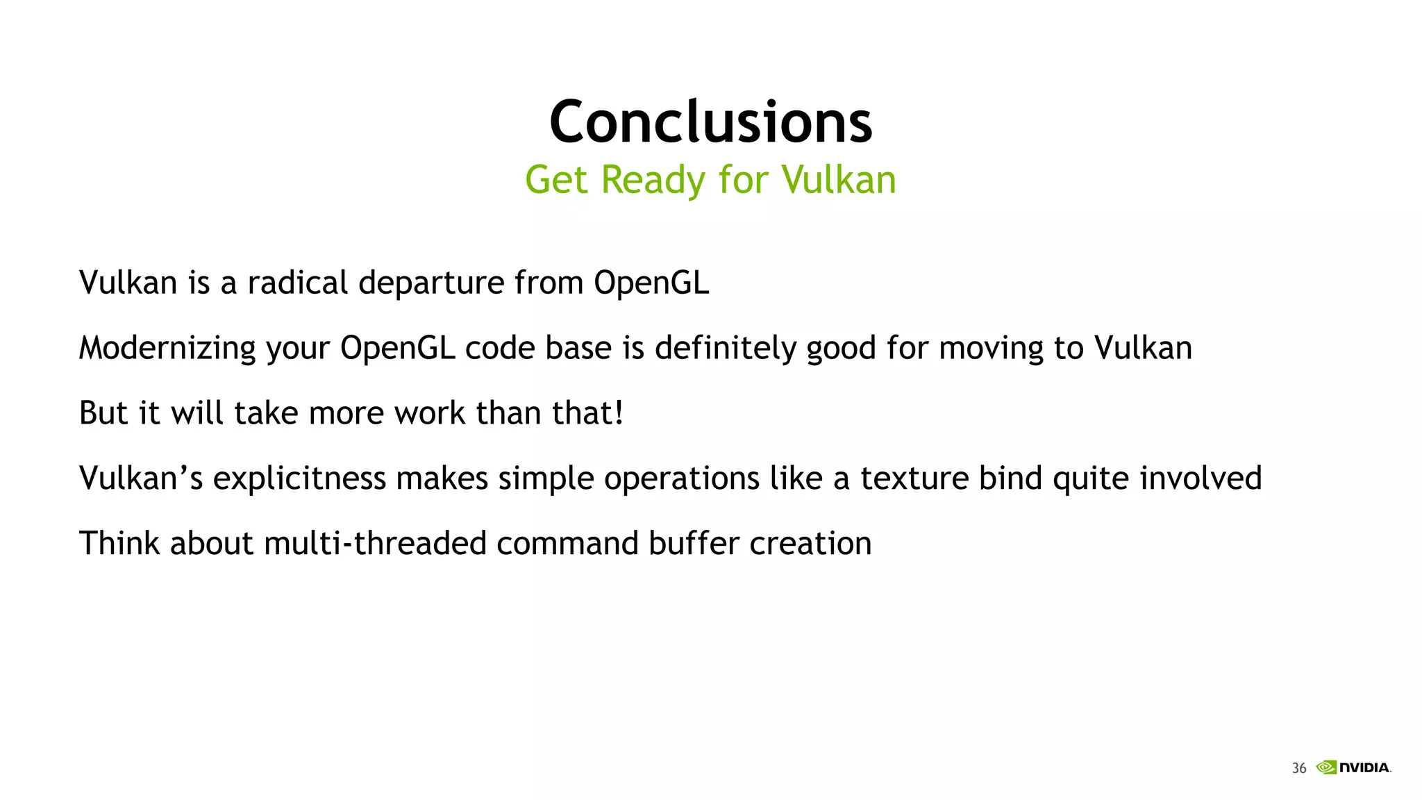 36
Conclusions
Vulkan is a radical departure from OpenGL
Modernizing your OpenGL code base is definitely good for moving to Vulkan
But it will take more work than that!
Vulkan’s explicitness makes simple operations like a texture bind quite involved
Think about multi-threaded command buffer creation
Get Ready for Vulkan
 