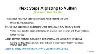 14
Next Steps Migrating to Vulkan
Think about how your application would handle losing the GPU
Similar to ARB_robustness
Profile your application, understand what portions are CPU and GPU bound
Vulkan most benefits apps bottlenecked on graphics work creation and driver validation
Is that your app?
Adopt common features available in both OpenGL and Vulkan first in OpenGL
Proving out tessellation or multi-draw-indirect probably easier first in your stable
OpenGL code base
Again all pretty sensible advice, even if you stick with OpenGL
Modernize Your OpenGL
 