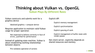16
Thinking about Vulkan vs. OpenGL
Vulkan constructs and submits work for a
graphics device
Idealized graphics + compute device
Requires application to maintain valid Vulkan
usage for proper operation
Not expected to behave correctly in face of
errors, justified for performance
Instead of updating state machine, Vulkan is
about establishing working relationships
between objects
Pre-validates operation of actions
Vulkan Plays By Different Rules
Explicit API
Explicit memory management
Explicit synchronization
Explicit queuing of work
Explicit management of buffer state with
render passes
Not client-server, explicitly depends on
shared resources and memory
 