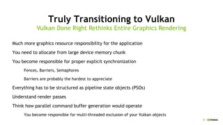 17
Truly Transitioning to Vulkan
Much more graphics resource responsibility for the application
You need to allocate from large device memory chunk
You become responsible for proper explicit synchronization
Fences, Barriers, Semaphores
Barriers are probably the hardest to appreciate
Everything has to be structured as pipeline state objects (PSOs)
Understand render passes
Think how parallel command buffer generation would operate
You become responsible for multi-threaded exclusion of your Vulkan objects
Vulkan Done Right Rethinks Entire Graphics Rendering
 