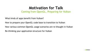 3
Motivation for Talk
What kinds of apps benefit from Vulkan?
How to prepare your OpenGL code base to transition to Vulkan
How various common OpenGL usage scenarios are re-thought in Vulkan
Re-thinking your application structure for Vulkan
Coming from OpenGL, Preparing for Vulkan
 