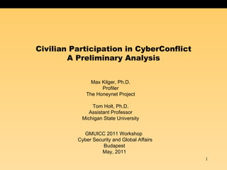 Civilian Participation in CyberConflict
        A Preliminary Analysis


               Max Kilger, Ph.D.
                   Profiler
             The Honeynet Project

               Tom Holt, Ph.D.
              Assistant Professor
           Michigan State University


            GMUICC 2011 Workshop
          Cyber Security and Global Affairs
                    Budapest
                   May, 2011
                                              1
 