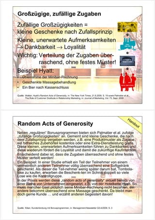 Großzügige, zufällige Zugaben
Zufällige Großzügigkeiten =
kleine Geschenke nach Zufallsprinzip
Kleine, unerwartete Aufmerksamkeiten
→ Dankbarkeit → Loyalität
Wichtig: Verteilung der Zugaben über-
         raschend, ohne festes Muster!
Beispiel Hyatt:
•    Übernahme der Minibar-Rechnung
•    Geschenkte Massagebehandlung
•    Ein Bier nach Kassenschluss

Quelle: Walker, Hyatt‘s Random Acts of Generosity, in: The New York Times, 21.6.2009, S. 19 sowie Palmatier et al.,
        The Role of Customer Gratitude in Relationship Marketing, in: Journal of Marketing, Vol. 73, Sept. 2009




                                                                                                                Ha
                                                                                                                      nd
Random Acts of Generosity                                                                                                  ou
                                                                                                                                t
Neben „regulären“ Bonusprogrammen bieten sich Palmatier et al. zufolge
„zufällige Großzügigkeiten“ an. Gemeint sind kleine Geschenke, die nach
dem Zufallsprinzip vergeben werden, z.B. eine Produktmuster als Zugabe,
ein hilfreiches Zubehörteil kostenlos oder eine Extra-Dienstleistung gratis.
Diese kleinen, unerwarteten Aufmerksamkeiten führen zu Dankbarkeit und
diese wiederum fördert die Loyalität und damit die zukünftige Kaufintention.
Entscheidend dabei ist, dass die Zugaben überraschend und ohne festes
Muster verteilt werden!
Ein Beispiel: In einer Studie erhielt ein Teil der Teilnehmer von einem
vermeintlich anderen Teilnehmer völlig überraschend eine Softgetränk
geschenkt. Als dieser die Teil-nehmer wenig später darum bat, Tombola-
lose zu kaufen, erwarben die Beschenk-ten im Schnitt doppelt so viele
Lose wie die Kontrollgruppe.
In der Praxis werden diese „random acts of generosity“ aktuell bereits von
einer Reihe von Unternehmen eingesetzt, z.B. von der Hotelkette Hyatt. So
muss mancher Gast plötzlich seine Minibar-Rechnung nicht bezahlen, ein
andere bekommt überraschend eine Massage geschenkt. Da bleibt man
doch gerne Kunde … und erzählt anderen begeistert davon!


Quelle: Kilian, Kundenbindung mit Bonusprogrammen, in: Management-Newsletter Q3-4/2009, S. 3
 