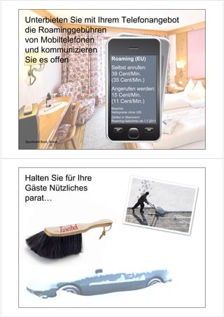 Unterbieten Sie mit Ihrem Telefonangebot
die Roaminggebühren
von Mobiltelefonen
und kommunizieren
Sie es offen            Roaming (EU)
                         Selbst anrufen:
                         39 Cent/Min.
                         (35 Cent/Min.)
                         Angerufen werden:
                         15 Cent/Min.
                         (11 Cent/Min.)
                         Beachte:
                         Nettopreise ohne USt.
                         Zahlen in Klammern:
                         Roaming-Gebühren ab 1.7.2011




Sporthotel Beck, Brand




Halten Sie für Ihre
Gäste Nützliches
parat…
 