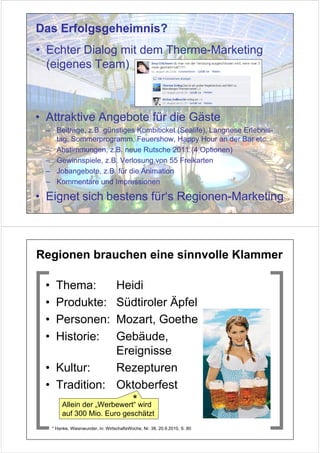 Das Erfolgsgeheimnis?
• Echter Dialog mit dem Therme-Marketing
  (eigenes Team)



• Attraktive Angebote für die Gäste
 – Beiträge, z.B. günstiges Kombiticket (Sealife), Langnese Erlebnis-
   tag, Sommerprogramm, Feuershow, Happy Hour an der Bar etc.
 – Abstimmungen, z.B. neue Rutsche 2011 (4 Optionen)
 – Gewinnspiele, z.B. Verlosung von 55 Freikarten
 – Jobangebote, z.B. für die Animation
 – Kommentare und Impressionen

• Eignet sich bestens für‘s Regionen-Marketing



Regionen brauchen eine sinnvolle Klammer

 •     Thema:       Heidi
 •     Produkte:    Südtiroler Äpfel
 •     Personen:    Mozart, Goethe
 •     Historie:    Gebäude,
                    Ereignisse
 • Kultur:          Rezepturen
 • Tradition: Oktoberfest
                         *
    Allein der „Werbewert“ wird
         auf 300 Mio. Euro geschätzt
     * Hanke, Wiesnwunder, in: WirtschaftsWoche, Nr. 38, 20.9.2010, S. 80
 