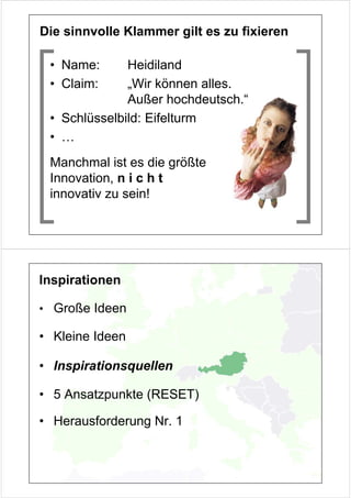 Die sinnvolle Klammer gilt es zu fixieren

 • Name:      Heidiland
 • Claim:     „Wir können alles.
              Außer hochdeutsch.“
 • Schlüsselbild: Eifelturm
 • …
 Manchmal ist es die größte
 Innovation, n i c h t
 innovativ zu sein!




Inspirationen

• Große Ideen

• Kleine Ideen

• Inspirationsquellen

• 5 Ansatzpunkte (RESET)

• Herausforderung Nr. 1
 