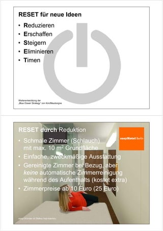 RESET für neue Ideen
•   Reduzieren
•   Erschaffen
•   Steigern
•   Eliminieren
•   Timen




Weiterentwicklung der
„Blue Ocean Strategy“ von Kim/Mauborgne




RESET durch Reduktion
• Schmale Zimmer (Schlauch)
  mit max. 10 m2 Grundfläche
• Einfache, zweckmäßige Ausstattung
• Gereinigte Zimmer bei Bezug, aber
  keine automatische Zimmerreinigung
  während des Aufenthalts (kostet extra)
• Zimmerpreise ab 10 Euro (25 Euro)



easy-Gründer ist Stelios Haji-Ioannou
 