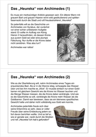 Das „Heureka“ von Archimedes (1)
Es muss ein merkwürdiger Anblick gewesen sein: Ein älterer Mann mit
grauem Bart und grauen Haaren rennt wild gestikulierend und splitter-
fasernackt durch die Stadt und ruft freudestrahlend „Heureka!“
So jedenfalls will es die Geschichte um
Archimedes von Syrakus, der zunächst
vor einer schier unlösbaren Aufgabe
stand: Er sollte im Auftrag von König
Hieron II herausfinden, ob dessen Krone
aus purem Gold sei oder eine plumpe
Fälschung. Nur durfte er die Krone dabei
nicht zerstören. Was also tun?
Archimedes war ratlos!




Das „Heureka“ von Archimedes (2)
Wie es die Überlieferung will, nahm Archimedes eines Tages ein
erquickendes Bad. Als er in die Wanne stieg, schwappte das Wasser
über und bei ihm machte es „Klick“: Er musste einfach nur einen Gold-
barren mit gleichem Gewicht wie die Krone ins Wasser tauchen und
die Menge Wasser messen, die die Krone dabei verdrängte. Und wie
es die Geschichte so will, verdrängte die Krone mehr Wasser als die
Goldbarren. Damit war bewiesen, dass sie ein kleineres spezifisches
Gewicht hatte und daher nicht vollständig aus Gold sein konnte.
Archimedes jedenfalls freute sich über
seine Erkenntnis so sehr, dass er voller
Freude über seine Entdeckung jedem so-
fort davon berichten wollte. Und so lief er,
wie er gerade war, nackt durch die Straßen
und rief „Heureka! Ich hab‘s gefunden!“
 