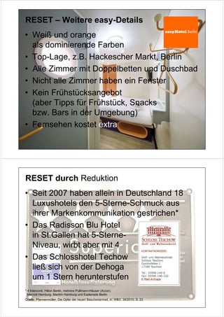 RESET – Weitere easy-Details
• Weiß und orange
  als dominierende Farben
• Top-Lage, z.B. Hackescher Markt, Berlin
• Alle Zimmer mit Doppelbetten und Duschbad
• Nicht alle Zimmer haben ein Fenster
• Kein Frühstücksangebot
  (aber Tipps für Frühstück, Snacks
  bzw. Bars in der Umgebung)
• Fernsehen kostet extra




RESET durch Reduktion
• Seit 2007 haben allein in Deutschland 18
  Luxushotels den 5-Sterne-Schmuck aus
  ihrer Markenkommunikation gestrichen*
• Das Radisson Blu Hotel
  in St.Gallen hat 5-Sterne-
  Niveau, wirbt aber mit 4
• Das Schlosshotel Techow
  ließ sich von der Dehoga
  um 1 Stern herunterstufen
* 4 Interconti, Hilton Berlin, mehrere Pullmann-Häuser (Accor),
  Marriott Hamburg, Maritim Hamburg und Esplanade Berlin
Quelle: Pfannenmüller, Die Opfer der neuen Bescheidenheit, in: W&V, 34/2010, S. 23
 