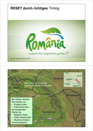 RESET durch richtiges Timing




                                                   ?
Vgl. z.B. www.romaniatourism.com




                      Etwa 50% der Karpaten
                      liegen außerhalb Rumäniens




 Bei Gärten denken
 die meisten an
 • England oder
 • Frankreich bzw.
 bei hängenden
 Gärten an
 • Babylon (Iran),
 • Haifa (Israel) oder
 • Mumbai (Indien).
 Und Rumänien?
 