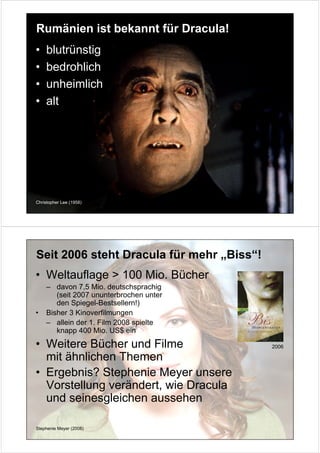 Rumänien ist bekannt für Dracula!
•   blutrünstig
•   bedrohlich
•   unheimlich
•   alt




Christopher Lee (1958)




Seit 2006 steht Dracula für mehr „Biss“!
• Weltauflage > 100 Mio. Bücher
    – davon 7,5 Mio. deutschsprachig
       (seit 2007 ununterbrochen unter
       den Spiegel-Bestsellern!)
•   Bisher 3 Kinoverfilmungen
    – allein der 1. Film 2008 spielte
       knapp 400 Mio. US$ ein
• Weitere Bücher und Filme                 2006

  mit ähnlichen Themen
• Ergebnis? Stephenie Meyer unsere
  Vorstellung verändert, wie Dracula
  und seinesgleichen aussehen

Stephenie Meyer (2008)
 