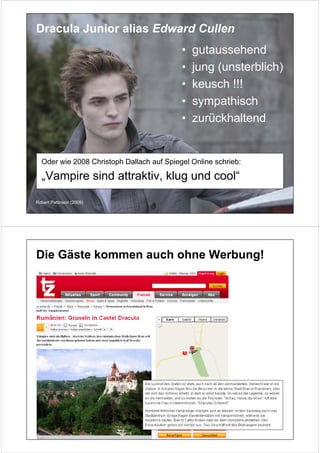 Dracula Junior alias Edward Cullen
                                           •   gutaussehend
                                           •   jung (unsterblich)
                                           •   keusch !!!
                                           •   sympathisch
                                           •   zurückhaltend


  Oder wie 2008 Christoph Dallach auf Spiegel Online schrieb:

  „Vampire sind attraktiv, klug und cool“

Robert Pattinson (2009)




Die Gäste kommen auch ohne Werbung!
 