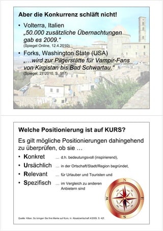 Aber die Konkurrenz schläft nicht!
• Volterra, Italien
  „50.000 zusätzliche Übernachtungen
  gab es 2009.“
     (Spiegel Online, 12.4.2010)

• Forks, Washington State (USA)
  „…wird zur Pilgerstätte für Vampir-Fans
  von Kirgistan bis Bad Schwartau.“
     (Spiegel, 27/2010, S. 117)




Welche Positionierung ist auf KURS?
Es gilt mögliche Positionierungen dahingehend
zu überprüfen, ob sie …
• Konkret      … d.h. bedeutungsvoll (inspirierend),

• Ursächlich … in der Ortschaft/Stadt/Region begründet,
• Relevant … für Urlauber und Touristen und
• Spezifisch … im Vergleich zu anderen
                                           Anbietern sind




Quelle: Kilian, So bringen Sie Ihre Marke auf Kurs, in: Absatzwirtschaft 4/2009, S. 42f.
 