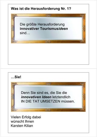Was ist die Herausforderung Nr. 1?



     Die größte Herausforderung
     innovativer Tourismusideen
     sind…




…Sie!



      Denn Sie sind es, die Sie die
      innovativen Ideen letztendlich
      IN DIE TAT UMSETZEN müssen.



Vielen Erfolg dabei
wünscht Ihnen
Karsten Kilian
 