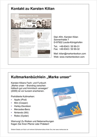 Kontakt zu Karsten Kilian




                                                                 Dipl.-Kfm. Karsten Kilian
                                                                 Sonnenhalde 7
                                                                 D-97922 Lauda-Königshofen
                                                                 Tel.: +49-9343 / 50 90-31
                                                                 Fax: +49-9343 / 50 90-32

                                                                 Mail: kilian@markenlexikon.com
                                                                 Web: www.markenlexikon.com




Kultmarkenbüchlein „Marke unser“
Karsten Kilians Fach- und Funbuch
„Marke unser – Branding zwischen
höllisch gut und himmlisch verwegen“
(2009) ist vor kurzem erschienen.

Porträtierte Kultmarken:
• Apple (iPod)
• Mini (Cooper)
• Harley-Davidson
• Mercedes-Benz
• Nintendo (Wii)
• Rolex (Oyster)

Warnung! Zu Risiken und Nebenwirkungen
fragen Sie Ihren Pfarrer oder Prälaten!

Weitere Details zum Buch und mehrere Kultmarkenvideos finden Sie unter www.markeunser.de
 