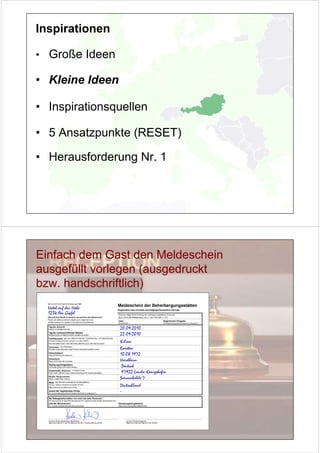 Inspirationen

• Große Ideen

• Kleine Ideen

• Inspirationsquellen

• 5 Ansatzpunkte (RESET)

• Herausforderung Nr. 1




Einfach dem Gast den Meldeschein
ausgefüllt vorlegen (ausgedruckt
bzw. handschriftlich)
  Hotel auf der Höhe
  1234 Am Gipfel


                       20.09.2010
                       22.09.2010
                       Kilian
                       Karsten
                       10.08.1972
                       Hardheim
                        Deutsch
                        97922 Lauda-Königshofen
                       Sonnenhalde 7
                       Deutschland
                       -
 