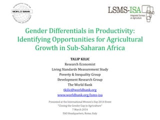 Gender Differentials in Productivity:
Identifying Opportunities for Agricultural
Growth in Sub-Saharan Africa
TALIP KILIC
Research Economist
Living Standards Measurement Study
Poverty & Inequality Group
Development Research Group
The World Bank
tkilic@worldbank.org
www.worldbank.org/lsms-isa
Presented at the International Women’s Day 2014 Event
“Closing the Gender Gap in Agriculture”
7 March 2014
FAO Headquarters, Rome, Italy

 