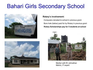 Bahari Girls Secondary School Rotary’s involvement: Computers donated to school in previous grant Bore hole (below) paid for by Rotary in previous grant Rotary Scholarships pay for 5 students at school Marilyn with R/ Johnathan Metivo, IT expert 