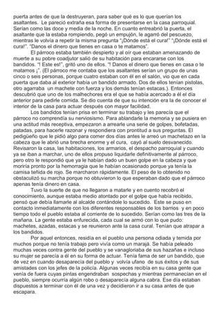 puerta antes de que la destruyeran, para saber qué es lo que querían los
asaltantes. Le pareció extraña esa forma de presentarse en la casa parroquial.
Serían como las doce y media de la noche. En cuanto entreabrió la puerta, el
asaltante que la estaba rompiendo, pegó un empujón, le agarró del pescuezo,
mientras le volvía a repetir la misma pregunta “¡Dónde está el cura!” “¡Dónde está el
cura!”. “Danos el dinero que tienes en casa o te matamos”.
El párroco estaba también despierto y al oír que estaban amenazando de
muerte a su pobre coadjutor salió de su habitación para encararse con los
bandidos. “! Este es!”, gritó uno de ellos. “! Danos el dinero que tienes en casa o te
matamos ¡”. (El párroco me contaba que los asaltantes serían un grupo de unas
cinco o seis personas, porque cuatro estaban con él en el salón, vio que en cada
puerta que daba al exterior había un bandido armado. Dos de ellos tenían pistolas,
otro agarraba un machete con fuerza y los demás tenían estacas.). Entonces
descubrió que uno de los malhechores era el que se había acercado a él el día
anterior para pedirle comida. Se dio cuenta de que su intención era la de conocer el
interior de la casa para actuar después con mayor facilidad.
Los bandidos tenían prisa en terminar su trabajo y les parecía que el
párroco no comprendía su nerviosismo. Para ablandarle la memoria y se pusiera en
una actitud más receptiva, empezaron a arrearle una serie de golpes, bofetadas,
patadas, para hacerle razonar y respondiera con prontitud a sus preguntas. El
pedigüeño que le pidió algo para comer dos días antes le arreó un machetazo en la
cabeza que le abrió una brecha enorme y el cura, cayó al suelo desvanecido.
Revisaron la casa, las habitaciones, los armarios, el despacho parroquial y cuando
ya se iban a marchar, uno de ellos propuso liquidarle definitivamente al párroco,
pero otro le respondió que ya le habían dado un buen golpe en la cabeza y que
moriría pronto por la hemorragia que le habían ocasionado porque ya tenía la
camisa teñida de rojo. Se marcharon rápidamente. El peso de lo obtenido no
obstaculizó su marcha porque no obtuvieron lo que esperaban dado que el párroco
apenas tenía dinero en casa.
Tuvo la suerte de que no llegaron a matarle y en cuento recobró el
conocimiento, aunque estaba medio atontado por el golpe que había recibido,
pensó que debía llamarle al alcalde contándole lo sucedido. Este se puso en
contacto inmediatamente con los diferentes responsables de los barrios y en poco
tiempo todo el pueblo estaba al corriente de lo sucedido. Serían como las tres de la
mañana. La gente estaba enfurecida, cada cual se armó con lo que pudo:
machetes, azadas, estacas y se reunieron ante la casa cural. Tenían que atrapar a
los bandidos.
Por aquel entonces, residía en el pueblo una persona odiada y temida por
muchos porque no tenía trabajo pero vivía como un marajá. Se había peleado
muchas veces contra gente del pueblo y se vanagloriaba de sus hazañas e incluso
su mujer se parecía a él en su forma de actuar. Tenía fama de ser un bandido, que
de vez en cuando desaparecía del pueblo y volvía ufano de sus éxitos y de sus
amistades con los jefes de la policía. Algunas veces recibía en su casa gente que
venía de fuera cuyas pintas engendraban sospechas y mientras permanecían en el
pueblo, siempre ocurría algún robo o desaparecía alguna cabra. Ese día estaban
dispuestos a terminar con él de una vez y decidieron ir a su casa antes de que
escapara.
 